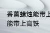 香薰蜡烛能带上高铁吗 香薰蜡烛能不能带上高铁