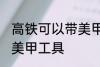 高铁可以带美甲工具吗 高铁能不能带美甲工具