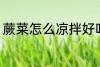 蕨菜怎么凉拌好吃 蕨菜如何凉拌好吃