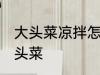 大头菜凉拌怎么做好吃 如何做凉拌大头菜