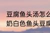 豆腐鱼头汤怎么做才能汤是白的 浓郁奶白色鱼头豆腐汤