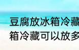 豆腐放冰箱冷藏可以放几天 豆腐放冰箱冷藏可以放多久