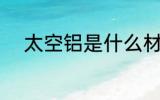 太空铝是什么材质 什么是太空铝