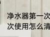 净水器第一次使用清洗吗 净水器第一次使用怎么清洗