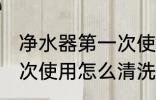 净水器第一次使用清洗吗 净水器第一次使用怎么清洗