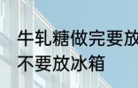 牛轧糖做完要放冰箱吗 牛轧糖做完要不要放冰箱