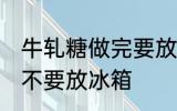 牛轧糖做完要放冰箱吗 牛轧糖做完要不要放冰箱