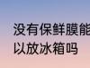没有保鲜膜能放冰箱吗 没有保鲜膜可以放冰箱吗