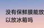 没有保鲜膜能放冰箱吗 没有保鲜膜可以放冰箱吗