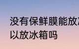 没有保鲜膜能放冰箱吗 没有保鲜膜可以放冰箱吗