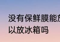 没有保鲜膜能放冰箱吗 没有保鲜膜可以放冰箱吗