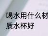 喝水用什么材质水杯好 喝水用哪些材质水杯好