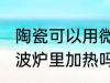 陶瓷可以用微波炉加热吗 瓷器能放微波炉里加热吗