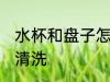 水杯和盘子怎么清洗 水杯和盘子如何清洗