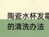 陶瓷水杯发霉了怎么处理 陶瓷杯发霉的清洗办法