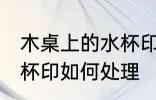 木桌上的水杯印怎么处理 木桌上的水杯印如何处理