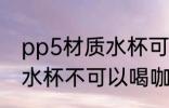 pp5材质水杯可以喝咖啡吗 pp5材质水杯不可以喝咖啡对吗