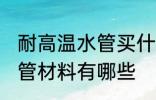 耐高温水管买什么材质的好 耐高温水管材料有哪些