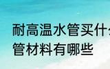 耐高温水管买什么材质的好 耐高温水管材料有哪些