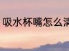 吸水杯嘴怎么清洗 吸水杯嘴如何清洗