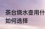 茶台烧水壶用什么壶最好 茶台烧水壶如何选择