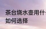 茶台烧水壶用什么壶最好 茶台烧水壶如何选择
