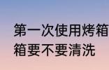 第一次使用烤箱清洗吗 第一次使用烤箱要不要清洗