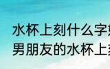 水杯上刻什么字好送给男朋友的 送给男朋友的水杯上刻什么字
