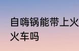 自嗨锅能带上火车吗 自嗨锅可以带上火车吗