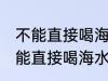 不能直接喝海水主要因为 人为什么不能直接喝海水