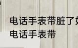 电话手表带脏了如何清洗 如何清洗生电话手表带
