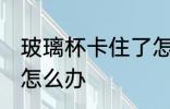 玻璃杯卡住了怎么办 两个玻璃杯卡死怎么办