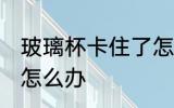 玻璃杯卡住了怎么办 两个玻璃杯卡死怎么办