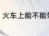 火车上能不能带酒 火车上可以带酒吗