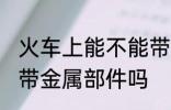 火车上能不能带金属部件 火车上可以带金属部件吗