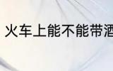 火车上能不能带酒 火车上可以带酒吗