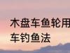 木盘车鱼轮用什么木材最好 什么是盘车钓鱼法