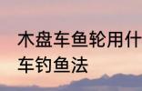 木盘车鱼轮用什么木材最好 什么是盘车钓鱼法