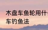 木盘车鱼轮用什么木材最好 什么是盘车钓鱼法