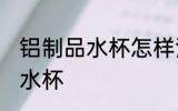 铝制品水杯怎样清理 如何清理铝制品水杯