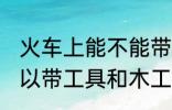 火车上能不能带东风万能胶 坐火车可以带工具和木工用的万能胶吗