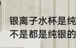 银离子水杯是纯银的吗 银离子水杯是不是都是纯银的