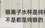 银离子水杯是纯银的吗 银离子水杯是不是都是纯银的