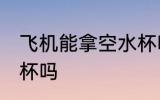 飞机能拿空水杯吗 飞机上可以带空水杯吗