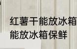 红薯干能放冰箱保鲜吗吗 红薯干能不能放冰箱保鲜