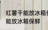 红薯干能放冰箱保鲜吗吗 红薯干能不能放冰箱保鲜