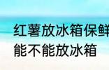 红薯放冰箱保鲜能糖化吗 煮熟的红薯能不能放冰箱
