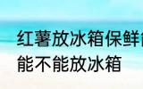 红薯放冰箱保鲜能糖化吗 煮熟的红薯能不能放冰箱