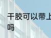 干胶可以带上高铁吗 干胶能带上高铁吗