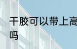 干胶可以带上高铁吗 干胶能带上高铁吗
